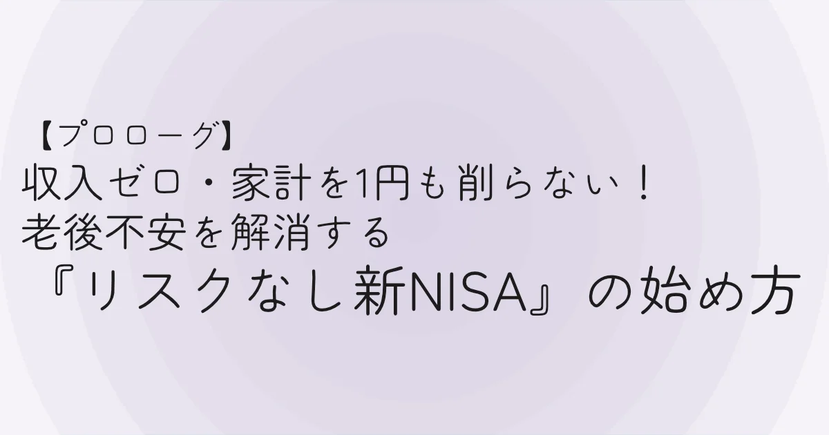 【プロローグ】収入ゼロ・家計を1円も削らない！「老後不安」を解消する【リスクなし新NISA】の始め方